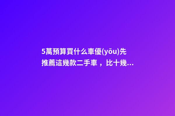 5萬預算買什么車優(yōu)先推薦這幾款二手車，比十幾萬新車更實用！